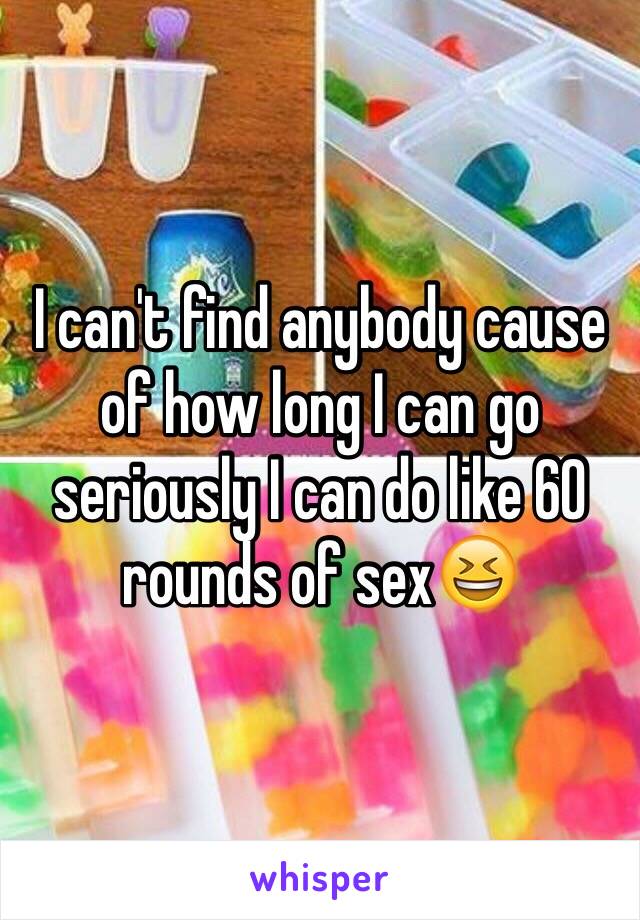 I can't find anybody cause of how long I can go seriously I can do like 60 rounds of sex😆
