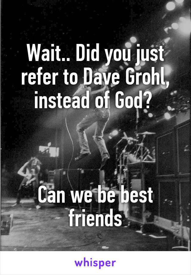 Wait.. Did you just refer to Dave Grohl, instead of God? 



Can we be best friends