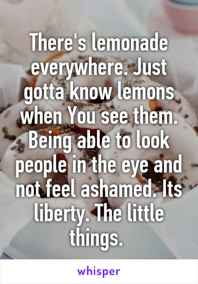 There's lemonade everywhere. Just gotta know lemons when You see them. Being able to look people in the eye and not feel ashamed. Its liberty. The little things. 