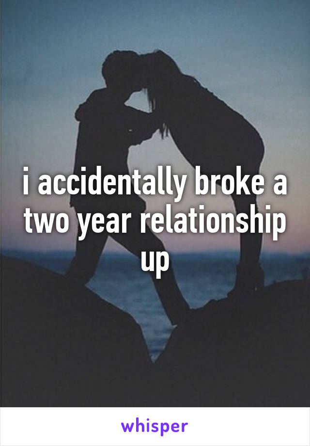 i accidentally broke a two year relationship up