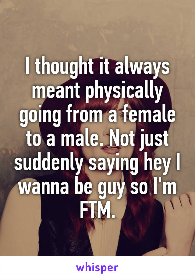 I thought it always meant physically going from a female to a male. Not just suddenly saying hey I wanna be guy so I'm FTM.