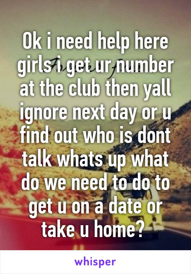 Ok i need help here girls i get ur number at the club then yall ignore next day or u find out who is dont talk whats up what do we need to do to get u on a date or take u home? 