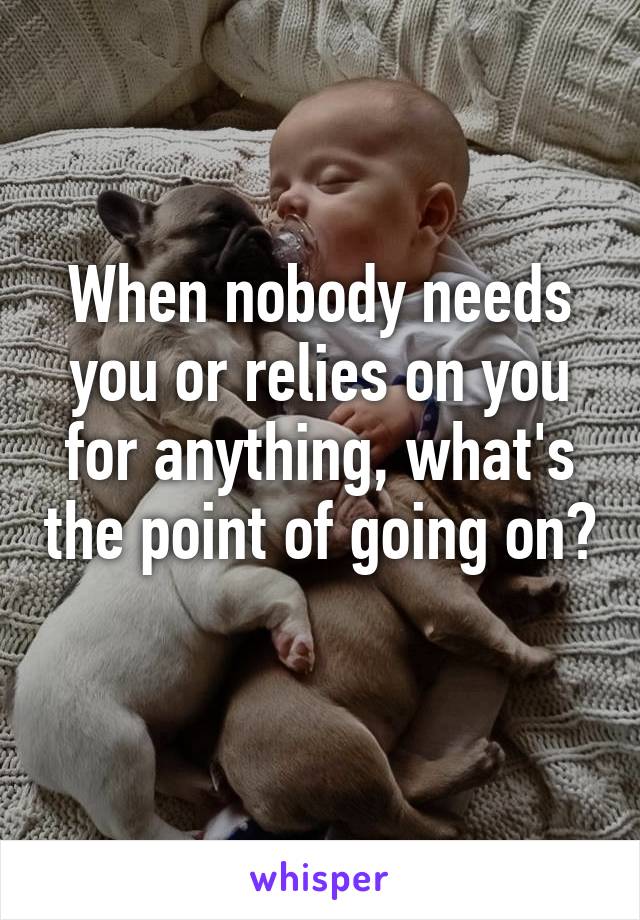 When nobody needs you or relies on you for anything, what's the point of going on? 