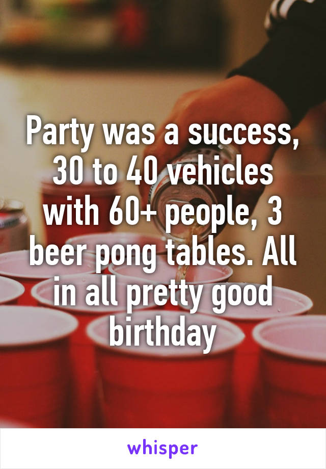 Party was a success, 30 to 40 vehicles with 60+ people, 3 beer pong tables. All in all pretty good birthday
