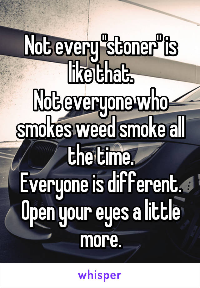 Not every "stoner" is like that.
Not everyone who smokes weed smoke all the time.
Everyone is different.
Open your eyes a little more.