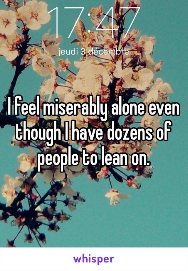 I feel miserably alone even though I have dozens of people to lean on.