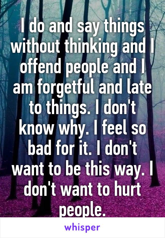 I do and say things without thinking and I offend people and I am forgetful and late to things. I don't know why. I feel so bad for it. I don't want to be this way. I don't want to hurt people.