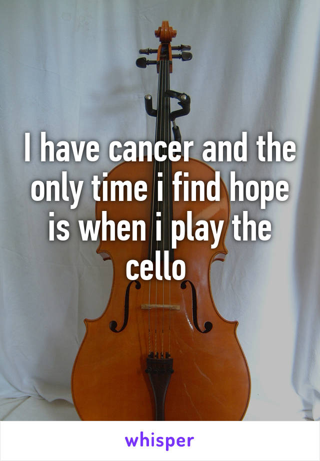 I have cancer and the only time i find hope is when i play the cello 
