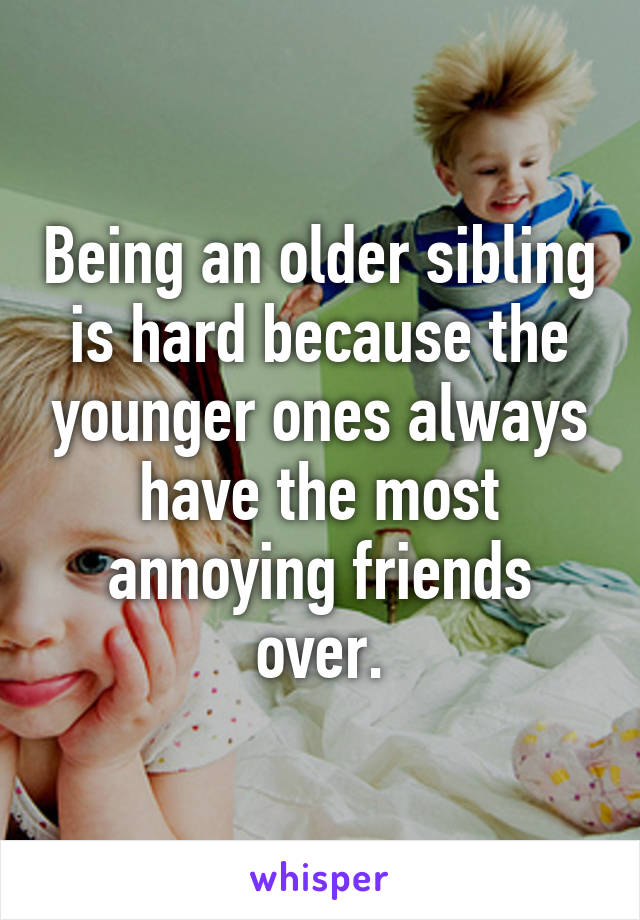 Being an older sibling is hard because the younger ones always have the most annoying friends over.