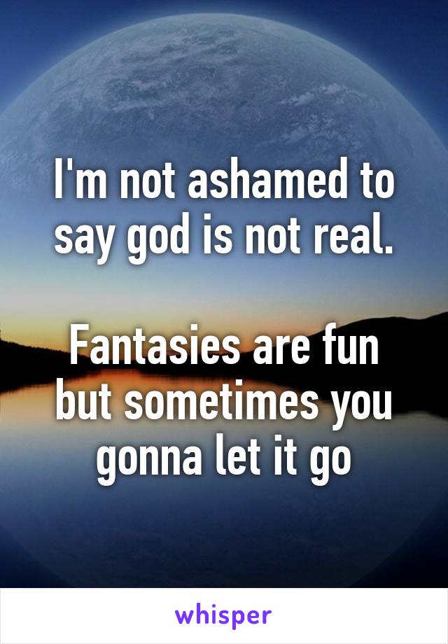 I'm not ashamed to say god is not real.

Fantasies are fun but sometimes you gonna let it go