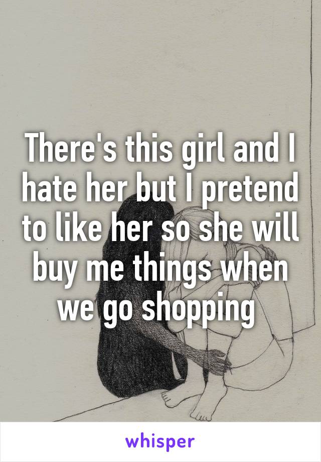 There's this girl and I hate her but I pretend to like her so she will buy me things when we go shopping 