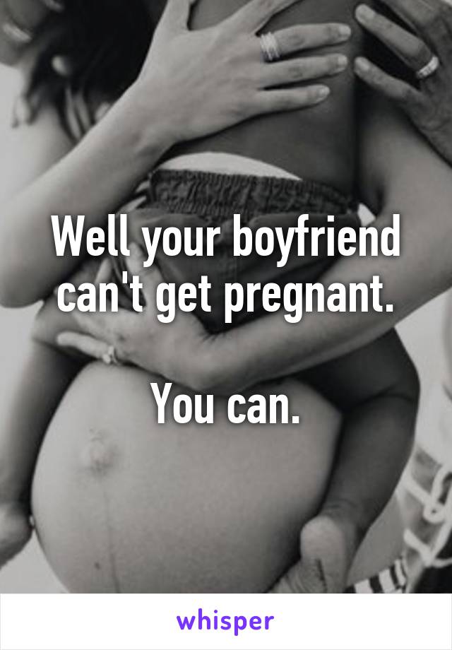 Well your boyfriend can't get pregnant.

You can.