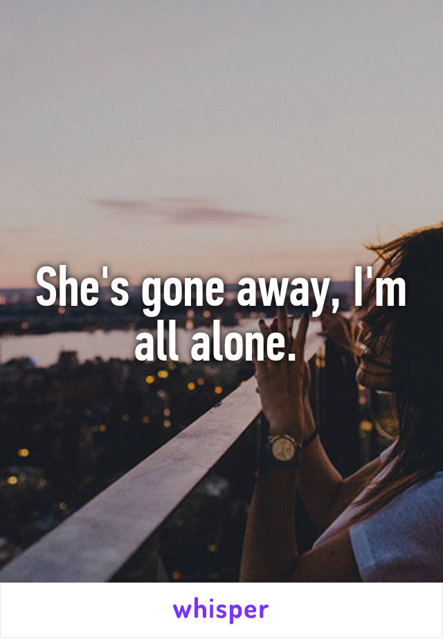 She's gone away, I'm all alone. 