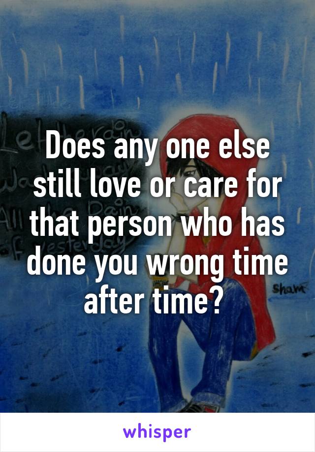 Does any one else still love or care for that person who has done you wrong time after time? 