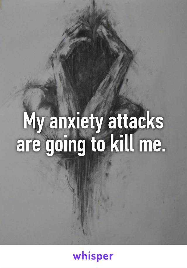 My anxiety attacks are going to kill me. 