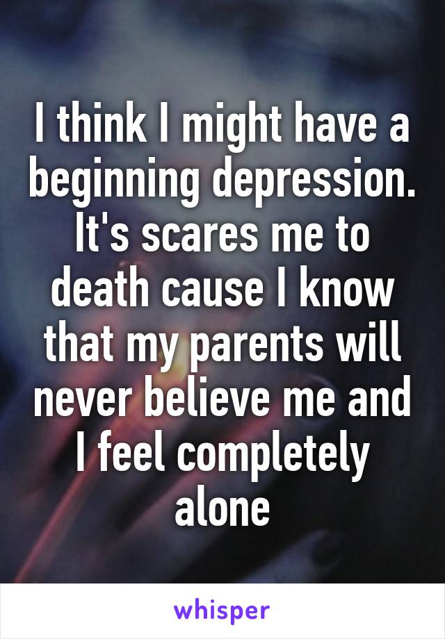 I think I might have a beginning depression. It's scares me to death cause I know that my parents will never believe me and I feel completely alone