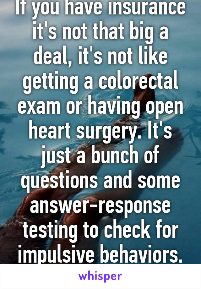 If you have insurance it's not that big a deal, it's not like getting a colorectal exam or having open heart surgery. It's just a bunch of questions and some answer-response testing to check for impulsive behaviors. And other things. 