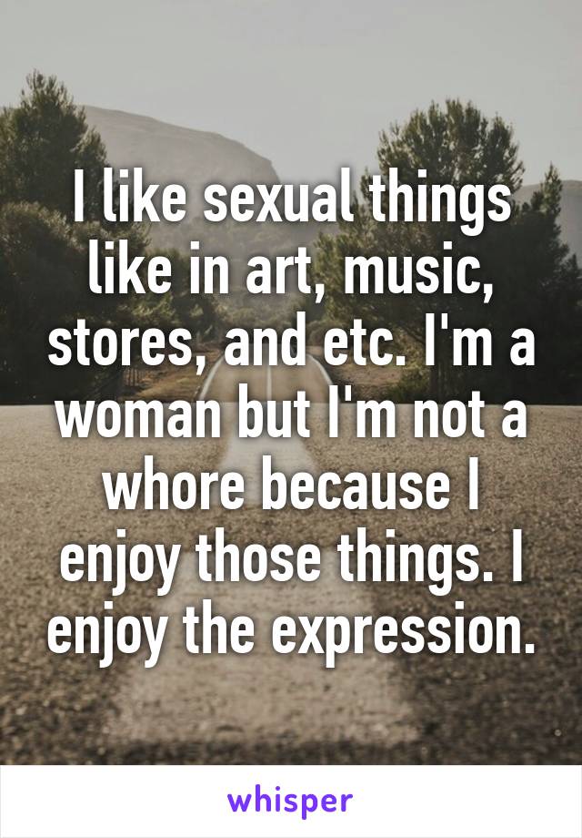 I like sexual things like in art, music, stores, and etc. I'm a woman but I'm not a whore because I enjoy those things. I enjoy the expression.