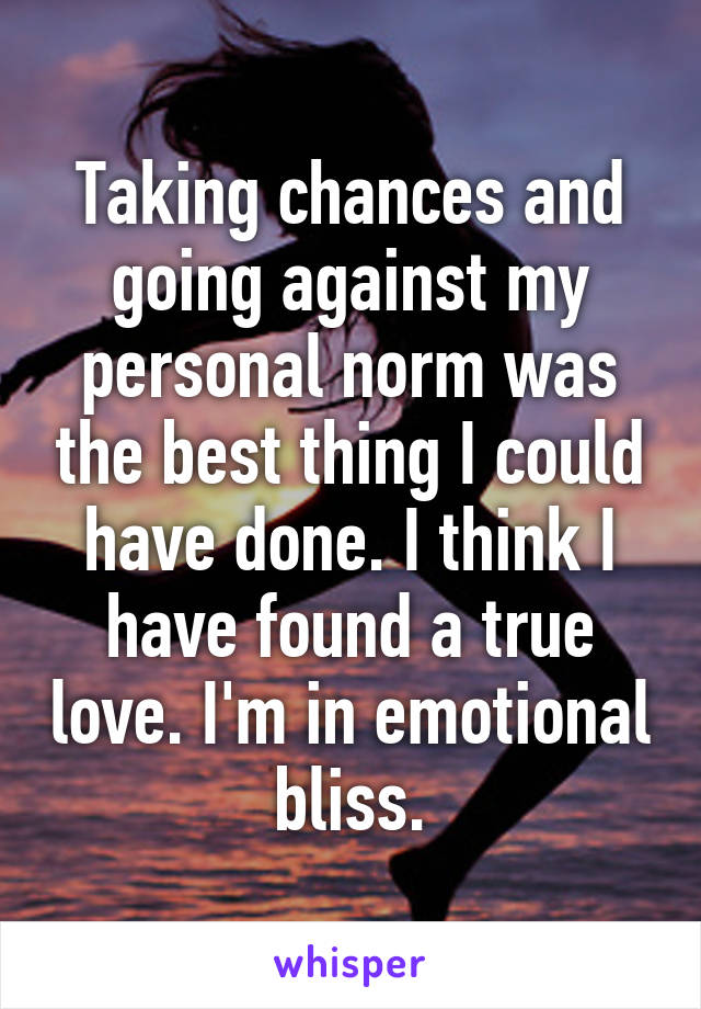 Taking chances and going against my personal norm was the best thing I could have done. I think I have found a true love. I'm in emotional bliss.