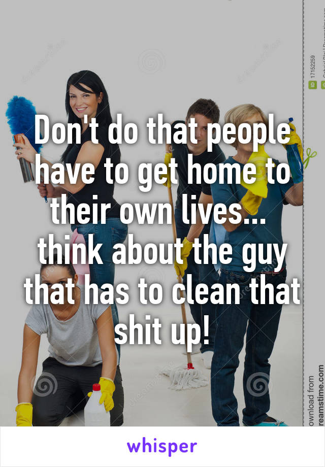 Don't do that people have to get home to their own lives...  think about the guy that has to clean that shit up!