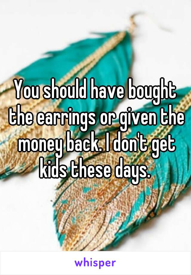 You should have bought the earrings or given the money back. I don't get kids these days. 