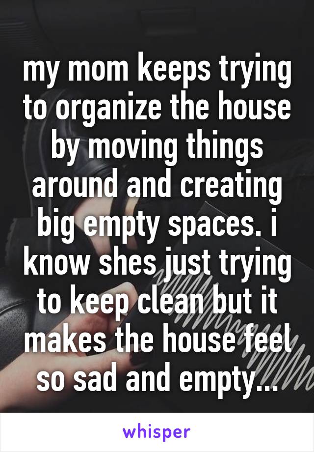 my mom keeps trying to organize the house by moving things around and creating big empty spaces. i know shes just trying to keep clean but it makes the house feel so sad and empty...