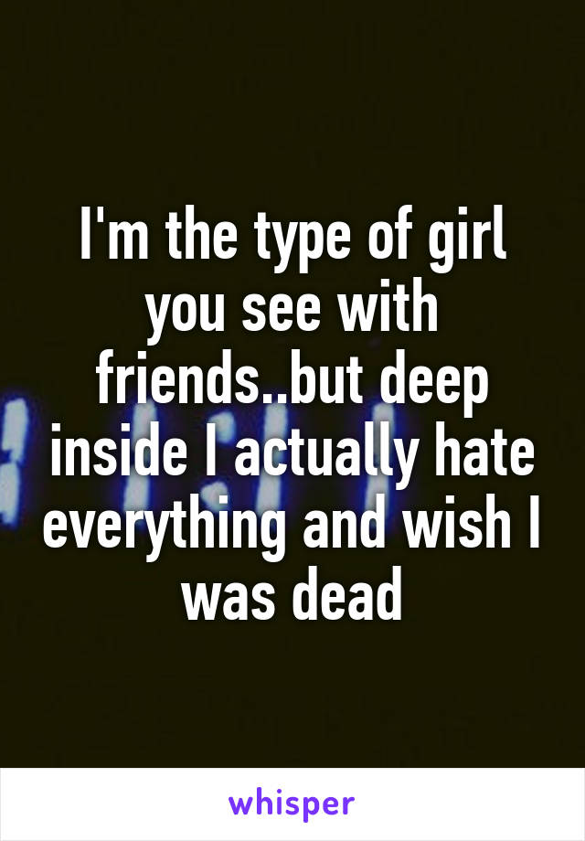 I'm the type of girl you see with friends..but deep inside I actually hate everything and wish I was dead