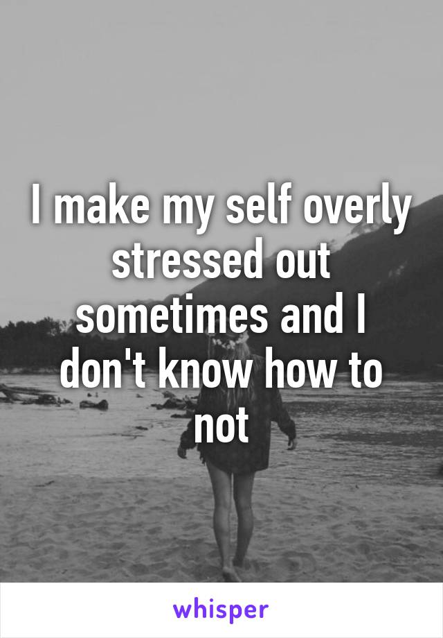 I make my self overly stressed out sometimes and I don't know how to not