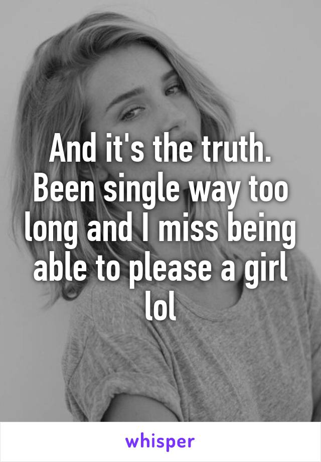 And it's the truth. Been single way too long and I miss being able to please a girl lol
