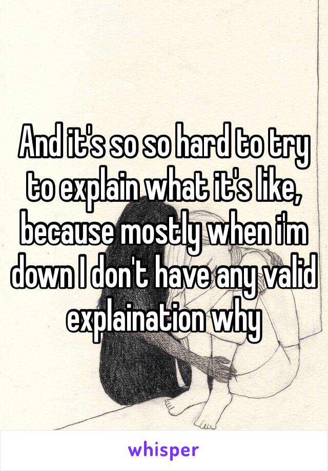 And it's so so hard to try to explain what it's like, because mostly when i'm down I don't have any valid explaination why