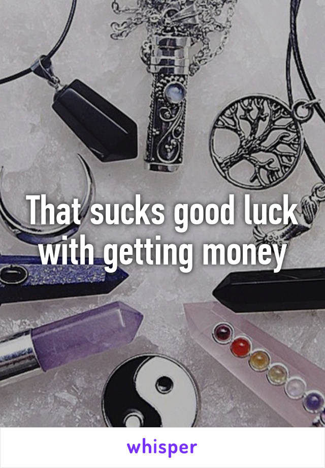 That sucks good luck with getting money