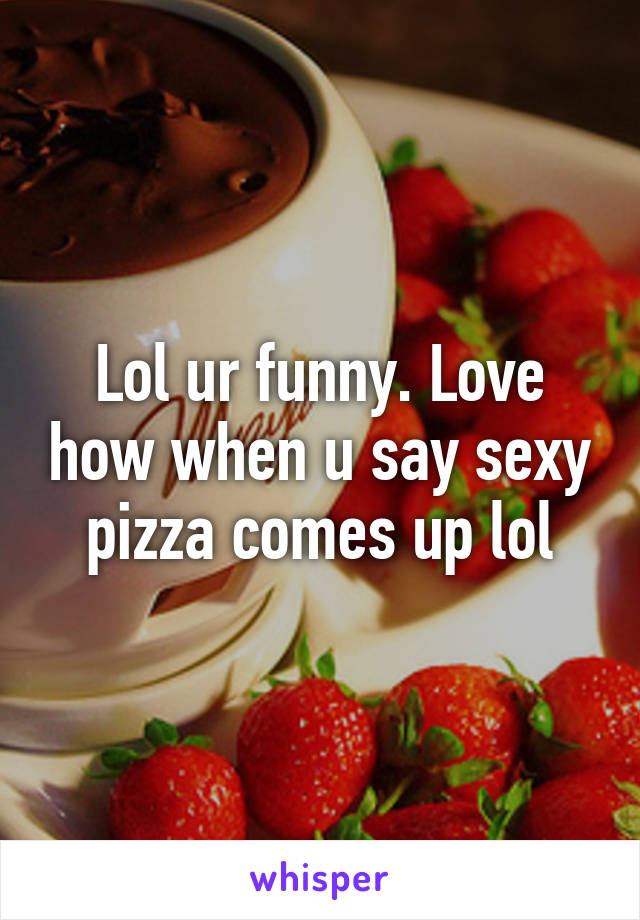 Lol ur funny. Love how when u say sexy pizza comes up lol