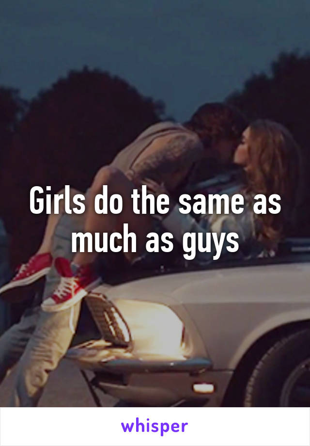Girls do the same as much as guys
