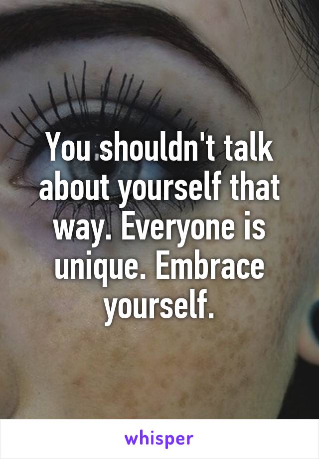 You shouldn't talk about yourself that way. Everyone is unique. Embrace yourself.