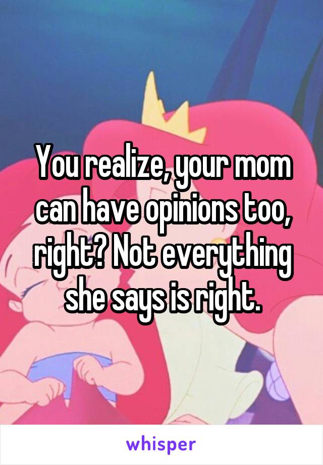 You realize, your mom can have opinions too, right? Not everything she says is right.