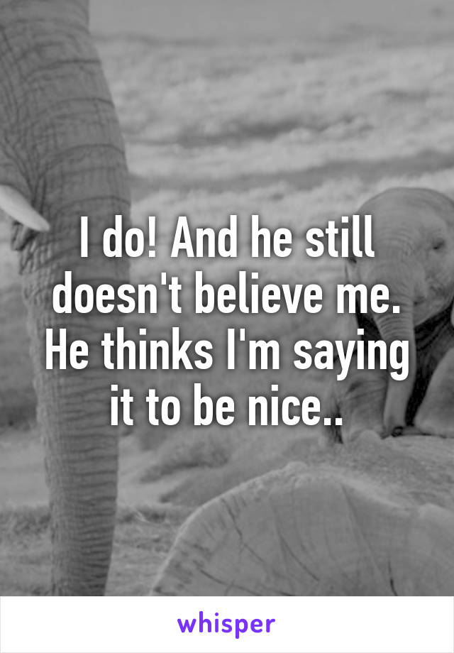 I do! And he still doesn't believe me. He thinks I'm saying it to be nice..