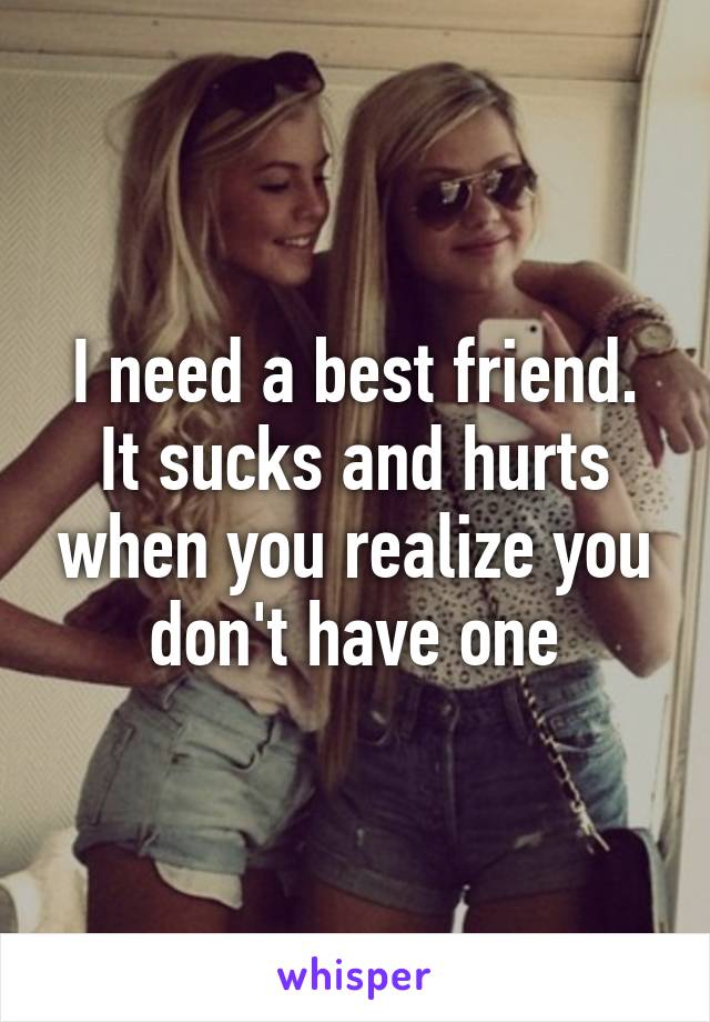 I need a best friend. It sucks and hurts when you realize you don't have one