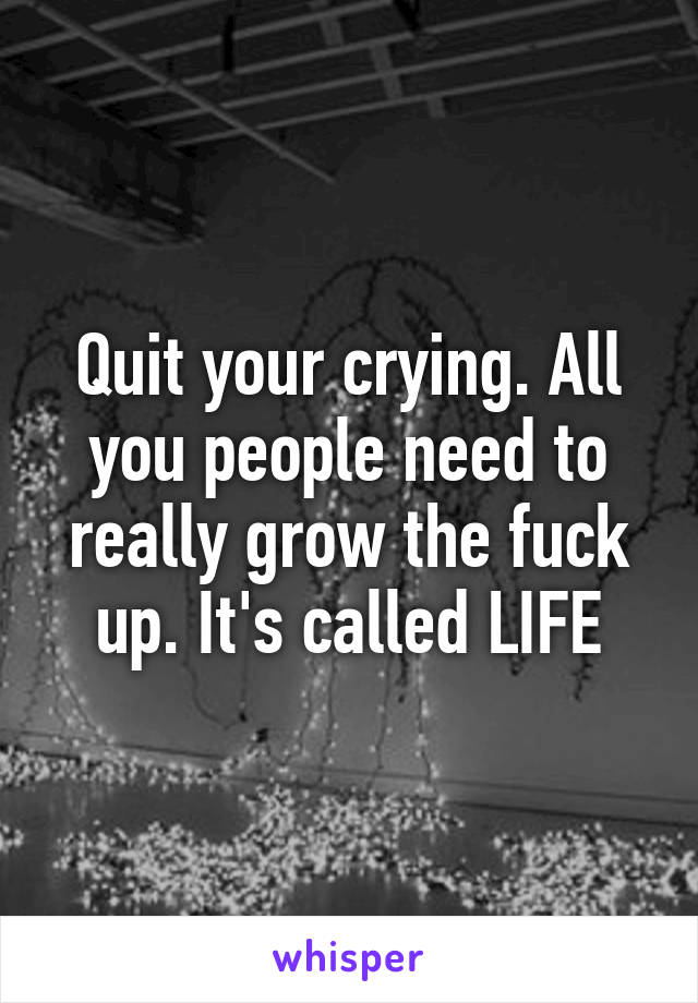 Quit your crying. All you people need to really grow the fuck up. It's called LIFE