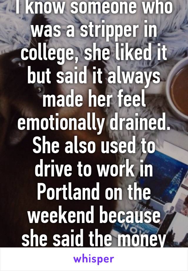 I know someone who was a stripper in college, she liked it but said it always made her feel emotionally drained. She also used to drive to work in Portland on the weekend because she said the money was better.