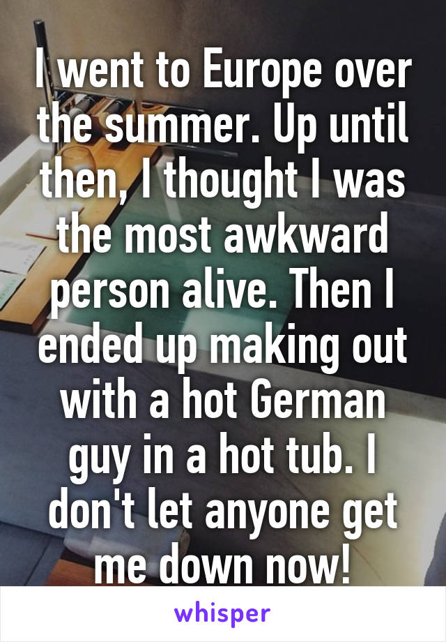 I went to Europe over the summer. Up until then, I thought I was the most awkward person alive. Then I ended up making out with a hot German guy in a hot tub. I don't let anyone get me down now!