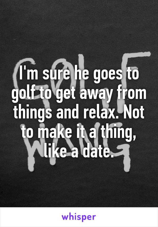 I'm sure he goes to golf to get away from things and relax. Not to make it a thing, like a date.