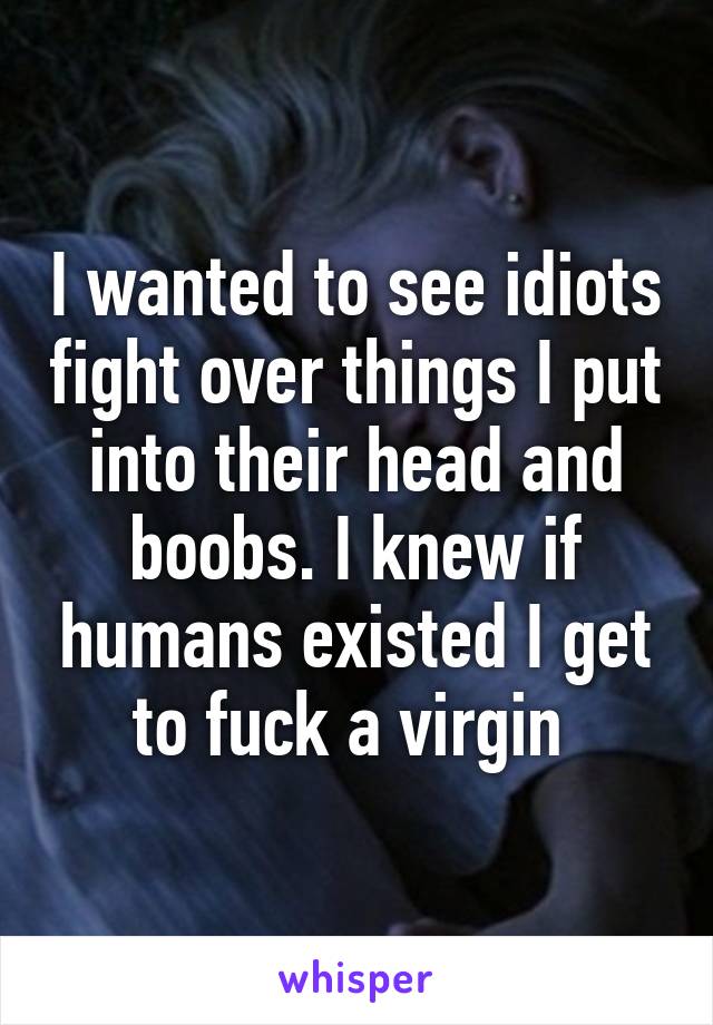 I wanted to see idiots fight over things I put into their head and boobs. I knew if humans existed I get to fuck a virgin 
