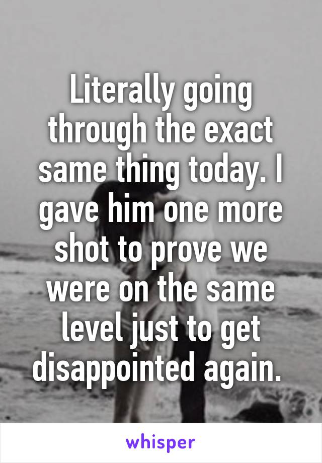 Literally going through the exact same thing today. I gave him one more shot to prove we were on the same level just to get disappointed again. 