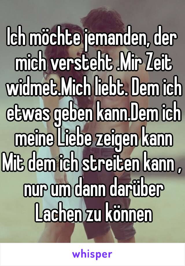 Ich möchte jemanden, der mich versteht .Mir Zeit widmet.Mich liebt. Dem ich etwas geben kann.Dem ich meine Liebe zeigen kann
Mit dem ich streiten kann , nur um dann darüber Lachen zu können