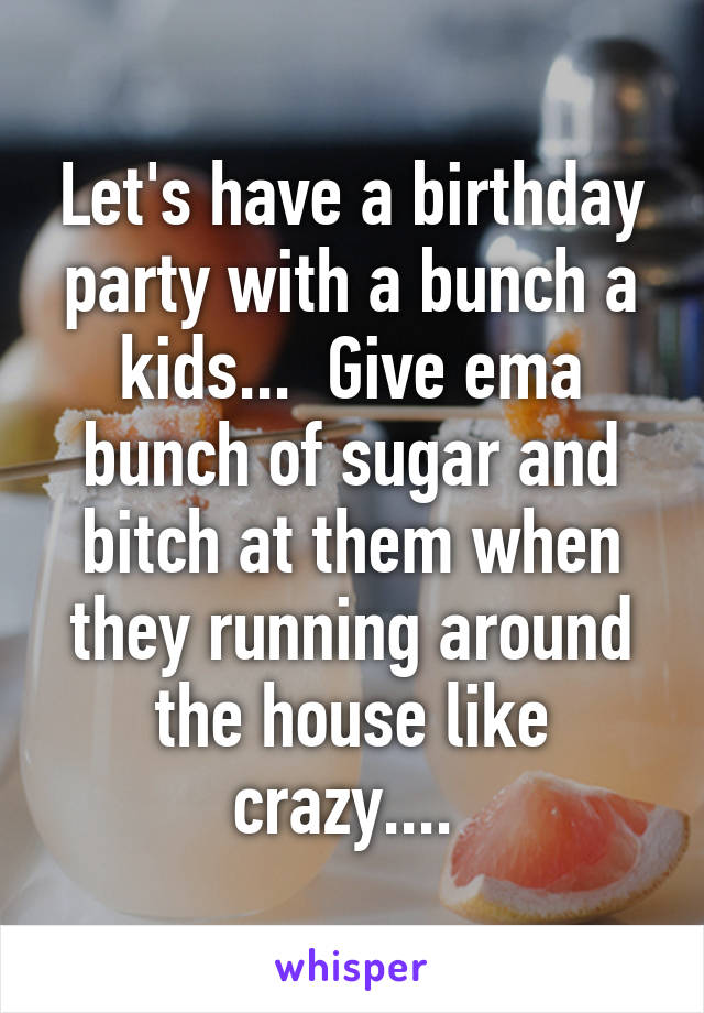 Let's have a birthday party with a bunch a kids...  Give ema bunch of sugar and bitch at them when they running around the house like crazy.... 