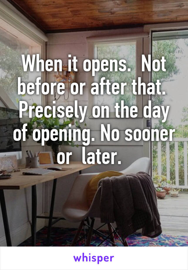 When it opens.  Not before or after that.  Precisely on the day of opening. No sooner or  later.  

