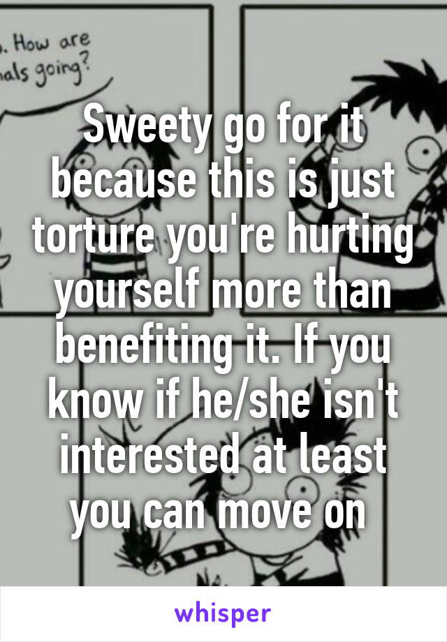Sweety go for it because this is just torture you're hurting yourself more than benefiting it. If you know if he/she isn't interested at least you can move on 