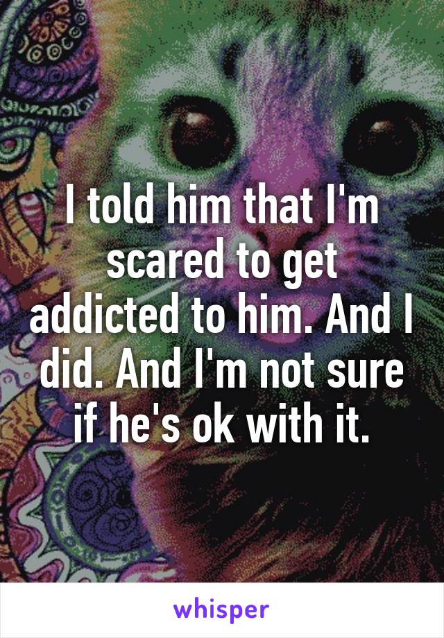 I told him that I'm scared to get addicted to him. And I did. And I'm not sure if he's ok with it.