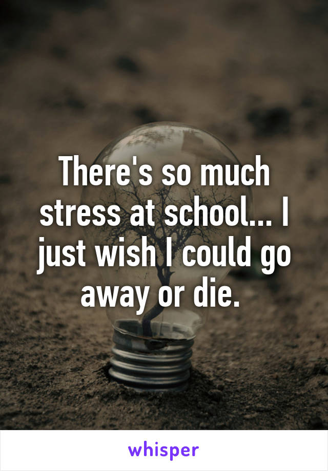 There's so much stress at school... I just wish I could go away or die. 