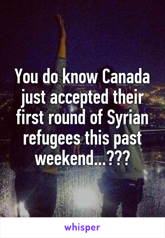 You do know Canada just accepted their first round of Syrian refugees this past weekend...???